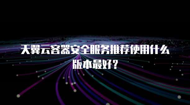 天翼云容器安全服务推荐使用什么版本最好？