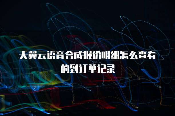 天翼云语音合成报价明细怎么查看的到订单记录