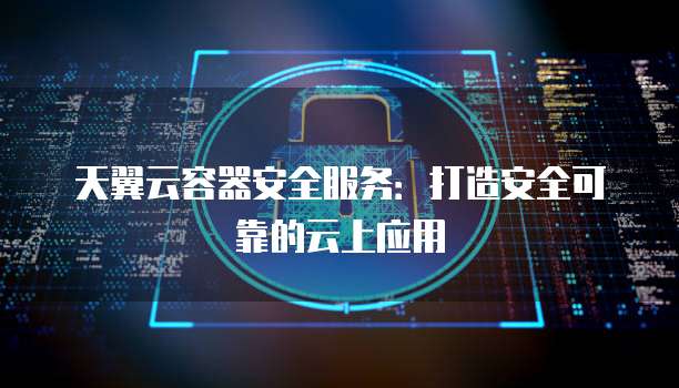 天翼云容器安全服务:打造安全可靠的云上应用