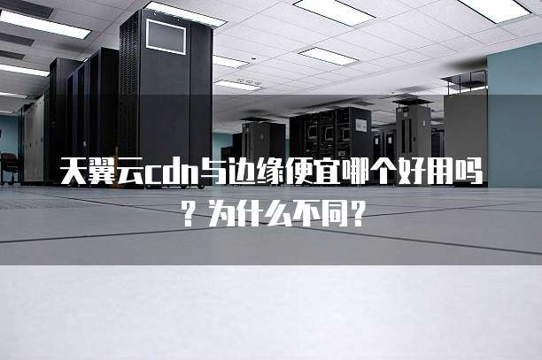 天翼云cdn与边缘便宜哪个好用吗?为什么不同?