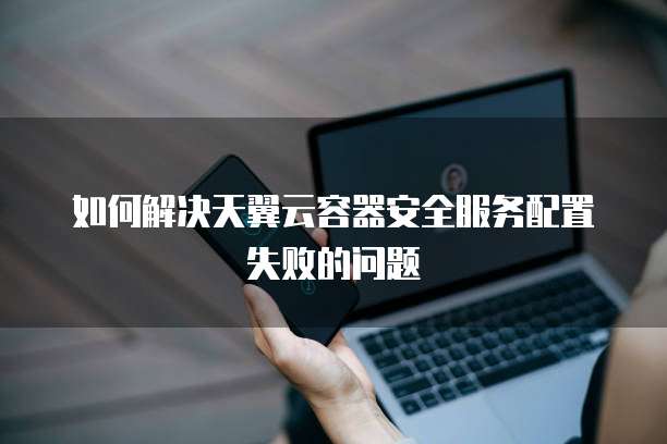 如何解决天翼云容器安全服务配置失败的问题