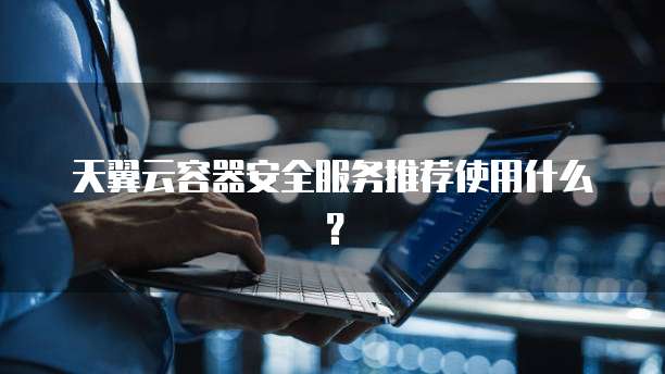 天翼云容器安全服务推荐使用什么?