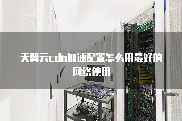 天翼云cdn加速配置怎么用最好的网络使用