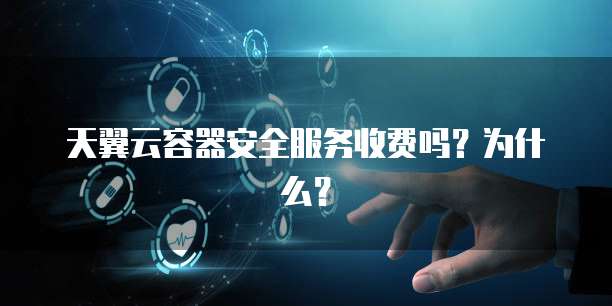 天翼云容器安全服务收费吗?为什么?