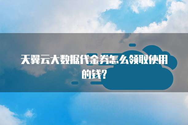 天翼云大数据代金券怎么领取使用的钱?