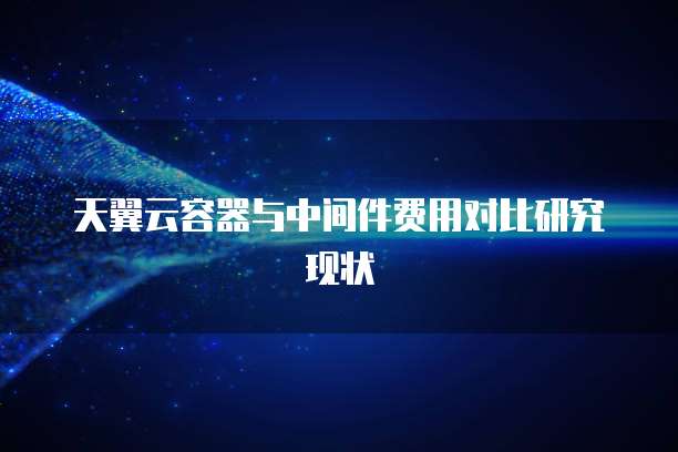 天翼云容器与中间件费用对比研究现状