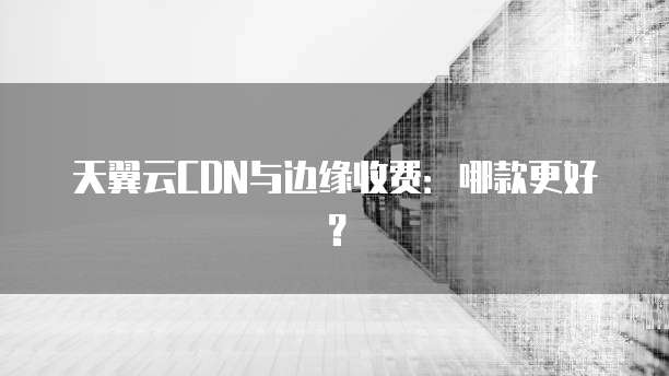 天翼云CDN与边缘收费:哪款更好?