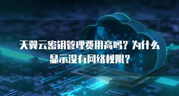 天翼云密钥管理费用高吗?为什么显示没有网络权限?