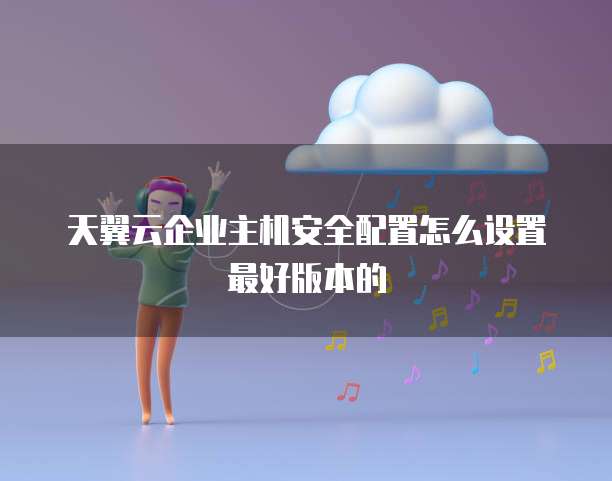 天翼云企业主机安全配置怎么设置最好版本的