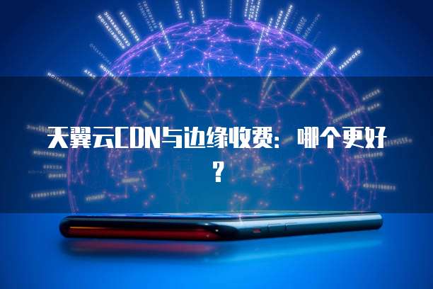 天翼云CDN与边缘收费:哪个更好?