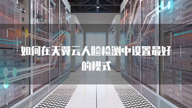 如何在天翼云人脸检测中设置最好的模式