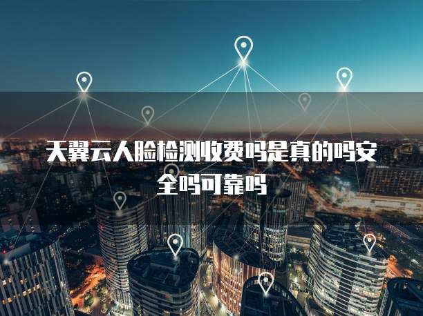 天翼云人脸检测收费吗是真的吗安全吗可靠吗
