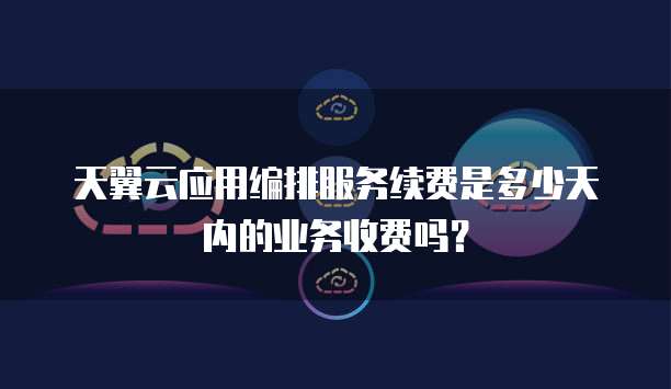 天翼云应用编排服务续费是多少天内的业务收费吗?
