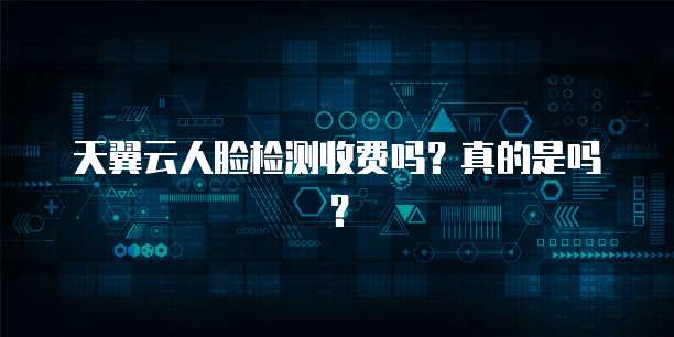 天翼云人脸检测收费吗?真的是吗?