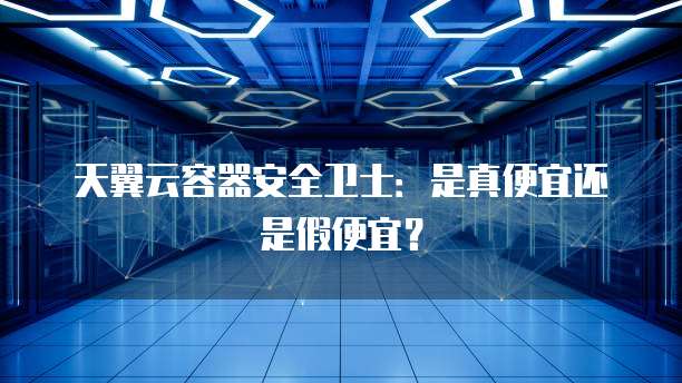 天翼云容器安全卫士:是真便宜还是假便宜?