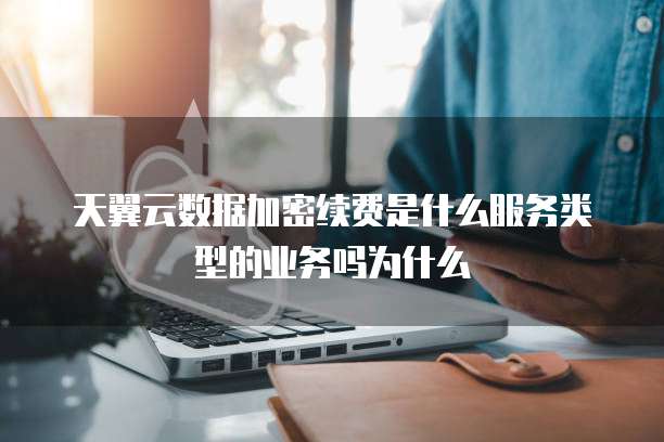 天翼云数据加密续费是什么服务类型的业务吗为什么