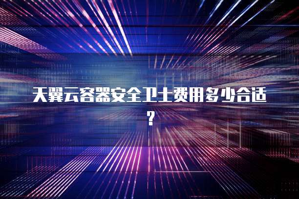 天翼云容器安全卫士费用多少合适？