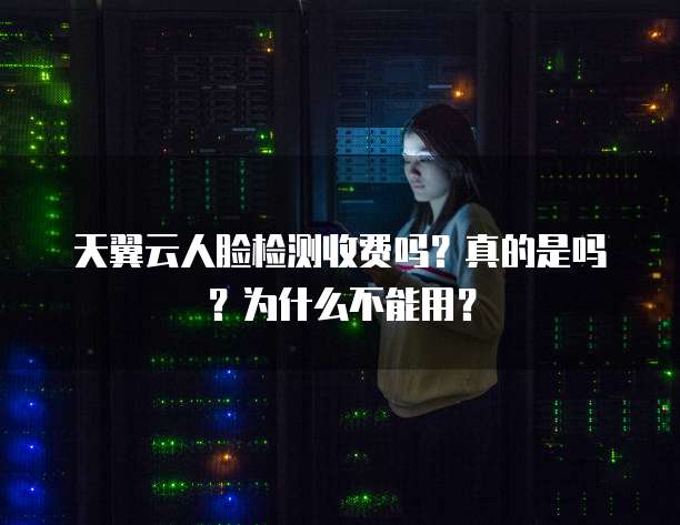 天翼云人脸检测收费吗?真的是吗?为什么不能用?