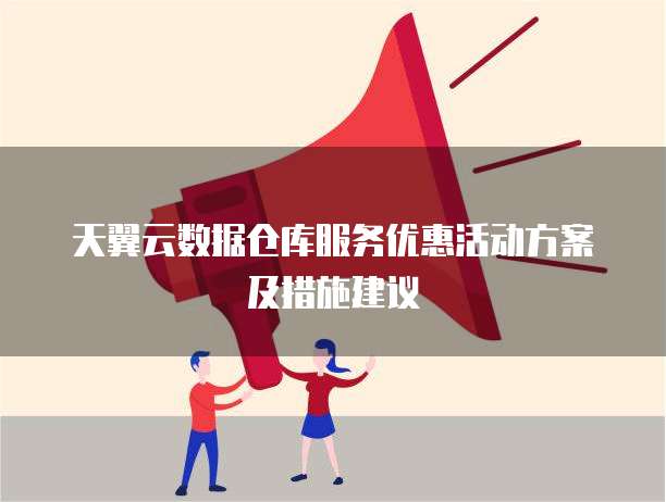 天翼云数据仓库服务优惠活动方案及措施建议