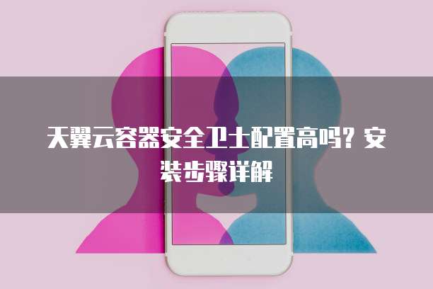 天翼云容器安全卫士配置高吗？安装步骤详解