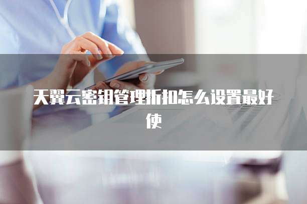 天翼云密钥管理折扣怎么设置最好使