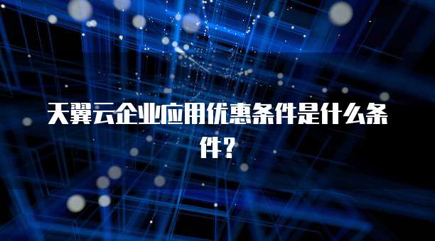 天翼云企业应用优惠条件是什么条件？