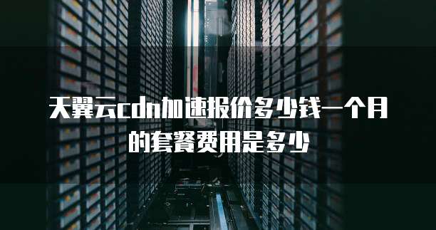 天翼云cdn加速报价多少钱一个月的套餐费用是多少