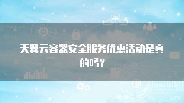 天翼云容器安全服务优惠活动是真的吗?