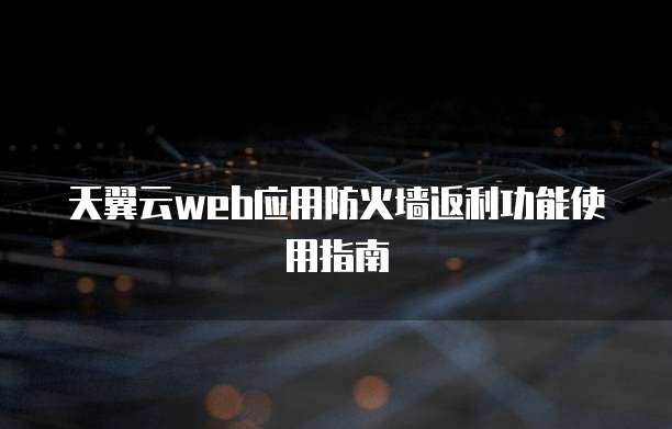 天翼云web应用防火墙返利功能使用指南