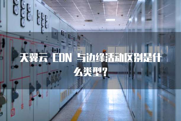 天翼云 CDN 与边缘活动区别是什么类型?