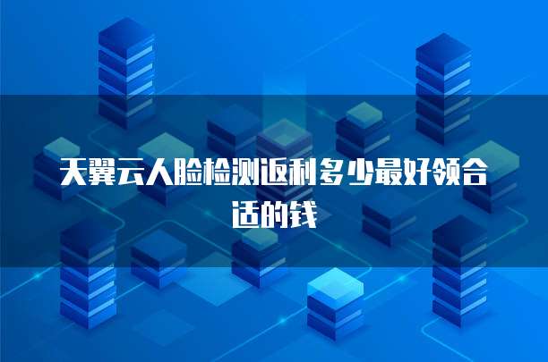 天翼云人脸检测返利多少最好领合适的钱