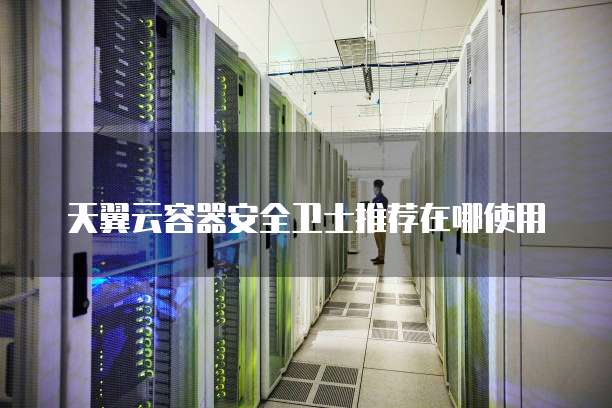 天翼云容器安全卫士推荐在哪使用