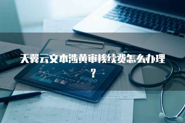 天翼云文本涉黄审核续费怎么办理？