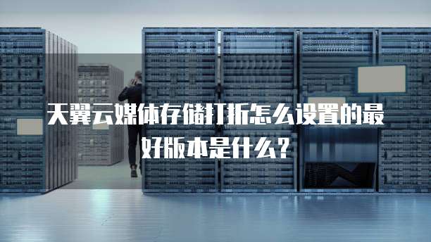 天翼云媒体存储打折怎么设置的最好版本是什么?