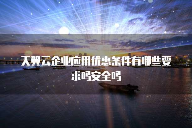 天翼云企业应用优惠条件有哪些要求吗安全吗