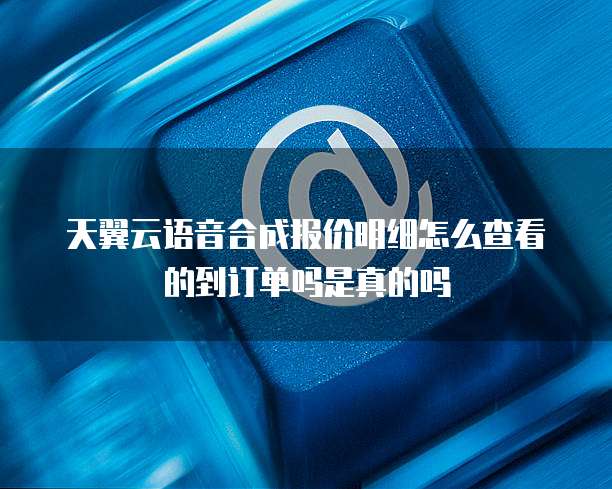 天翼云语音合成报价明细怎么查看的到订单吗是真的吗