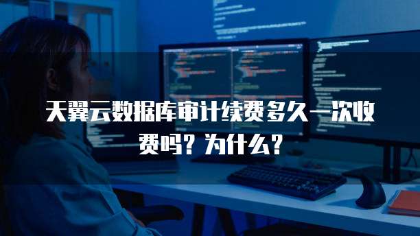 天翼云数据库审计续费多久一次收费吗?为什么?