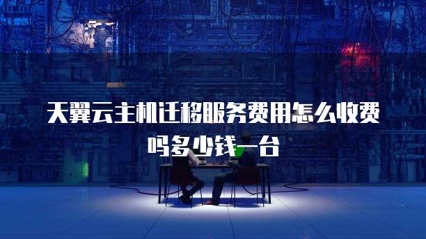 天翼云主机迁移服务费用怎么收费吗多少钱一台