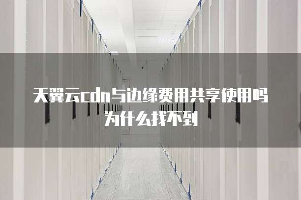 天翼云cdn与边缘费用共享使用吗为什么找不到