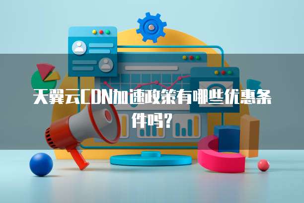 天翼云CDN加速政策有哪些优惠条件吗?