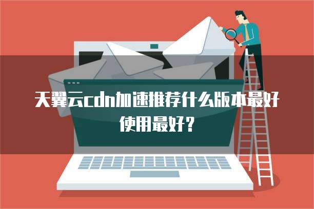 天翼云cdn加速推荐什么版本最好使用最好?