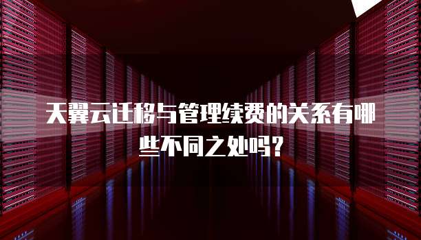 天翼云迁移与管理续费的关系有哪些不同之处吗?