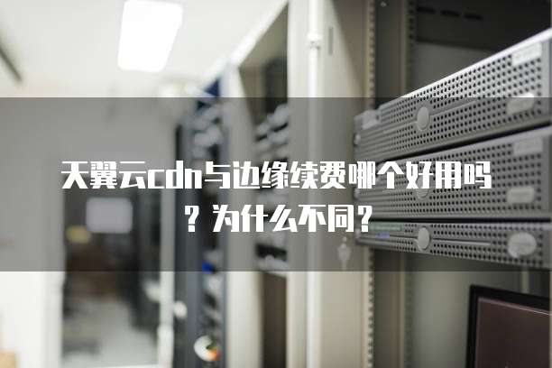 天翼云cdn与边缘续费哪个好用吗?为什么不同?