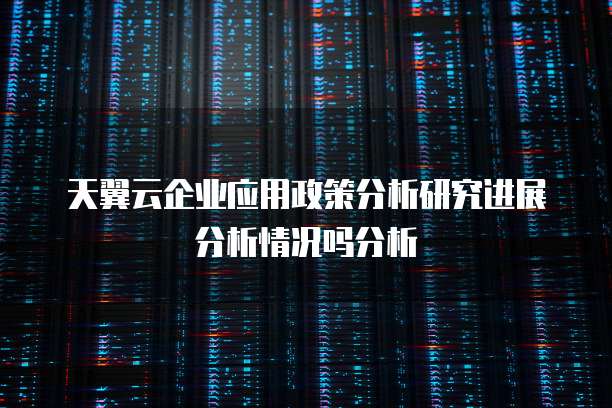 天翼云企业应用政策分析研究进展分析情况吗分析