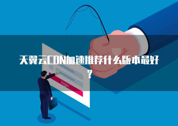 天翼云CDN加速推荐什么版本最好?
