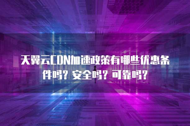 天翼云CDN加速政策有哪些优惠条件吗?安全吗?可靠吗?