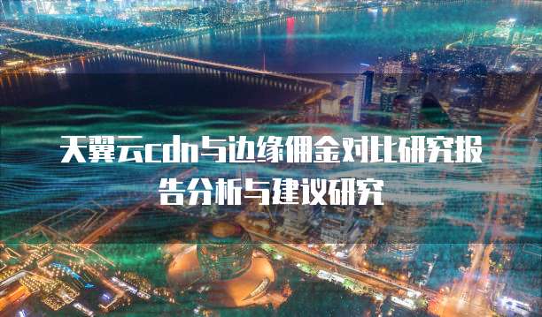 天翼云cdn与边缘佣金对比研究报告分析与建议研究
