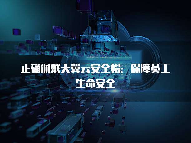 正确佩戴天翼云安全帽:保障员工生命安全