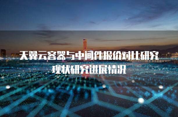 天翼云容器与中间件报价对比研究现状研究进展情况