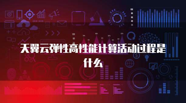 天翼云弹性高性能计算活动过程是什么